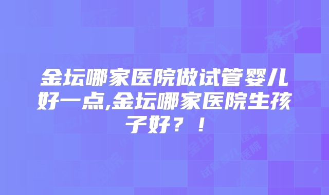 金坛哪家医院做试管婴儿好一点,金坛哪家医院生孩子好？！