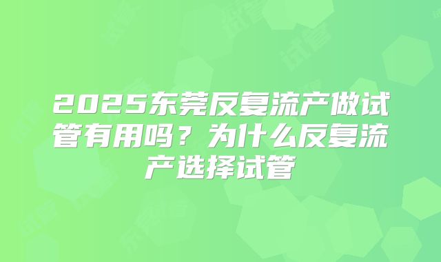 2025东莞反复流产做试管有用吗?为什么反复流产选择试管