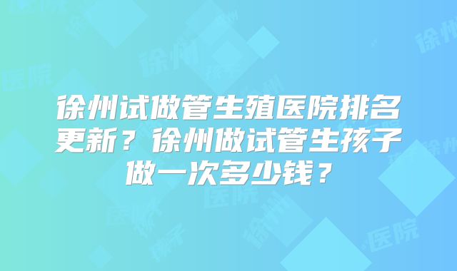 徐州试做管生殖医院排名更新？徐州做试管生孩子做一次多少钱？
