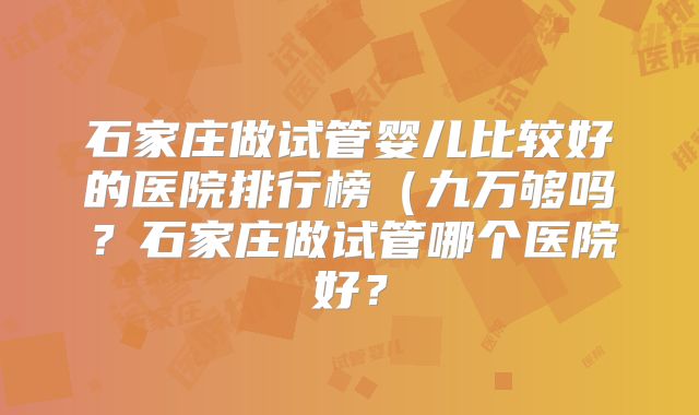 石家庄做试管婴儿比较好的医院排行榜（九万够吗？石家庄做试管哪个医院好？