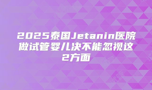 2025泰国Jetanin医院做试管婴儿决不能忽视这2方面