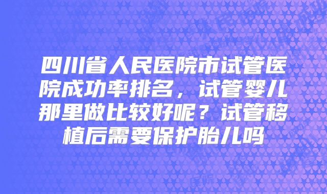 四川省人民医院市试管医院成功率排名，试管婴儿那里做比较好呢？试管移植后需要保护胎儿吗