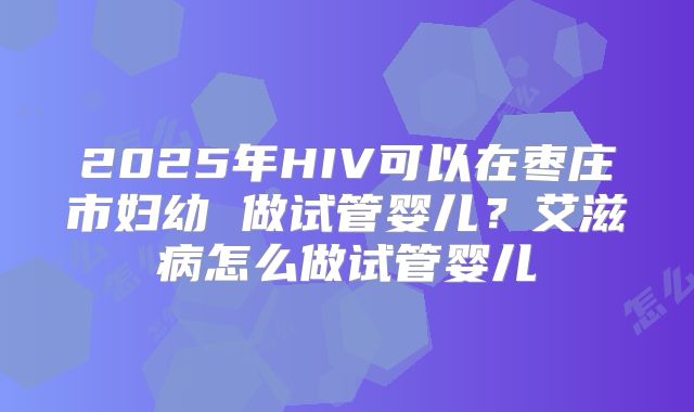 2025年HIV可以在枣庄市妇幼 做试管婴儿?艾滋病怎么做试管婴儿