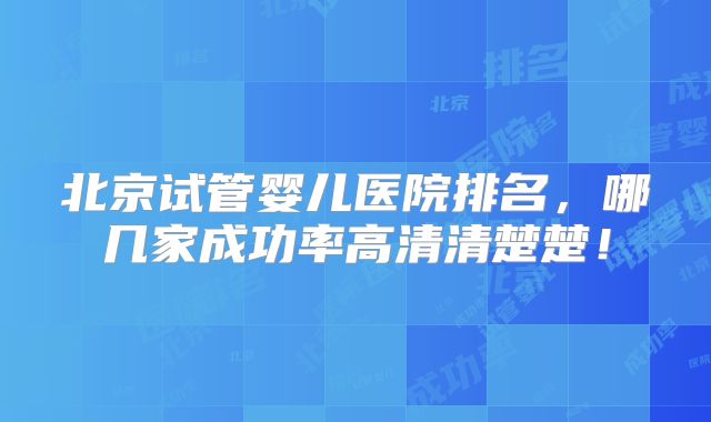 北京试管婴儿医院排名，哪几家成功率高清清楚楚！