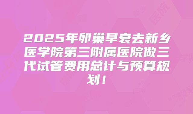 2025年卵巢早衰去新乡医学院第三附属医院做三代试管费用总计与预算规划！