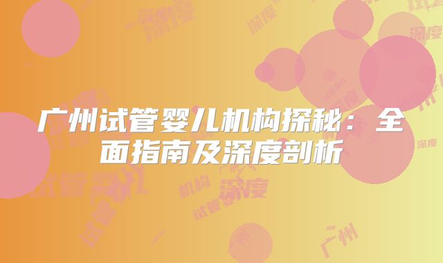 广州试管婴儿机构探秘：全面指南及深度剖析