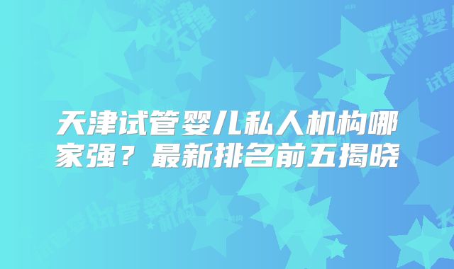 天津试管婴儿私人机构哪家强？最新排名前五揭晓