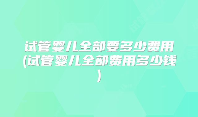 试管婴儿全部要多少费用(试管婴儿全部费用多少钱)