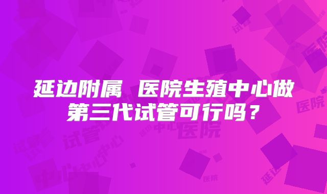 延边附属 医院生殖中心做第三代试管可行吗?