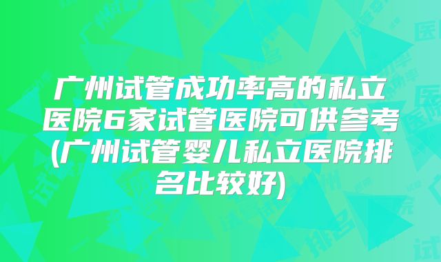 广州试管成功率高的私立医院6家试管医院可供参考(广州试管婴儿私立医院排名比较好)