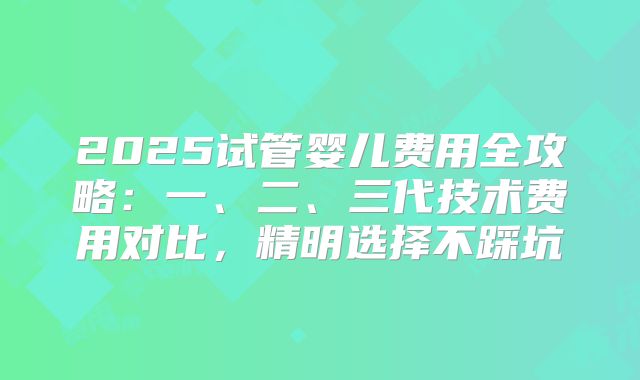 2025试管婴儿费用全攻略:一、二、三代技术费用对比,精明选择不踩坑