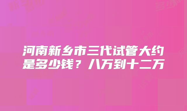 河南新乡市三代试管大约是多少钱？八万到十二万