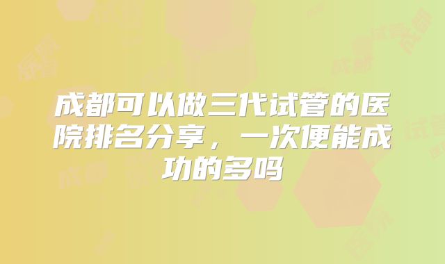 成都可以做三代试管的医院排名分享，一次便能成功的多吗