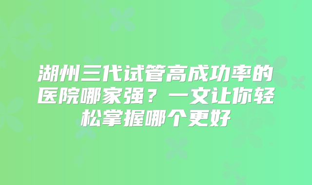 湖州三代试管高成功率的医院哪家强？一文让你轻松掌握哪个更好