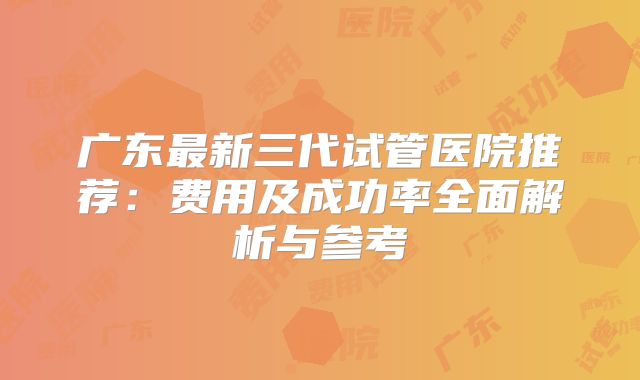 广东最新三代试管医院推荐：费用及成功率全面解析与参考