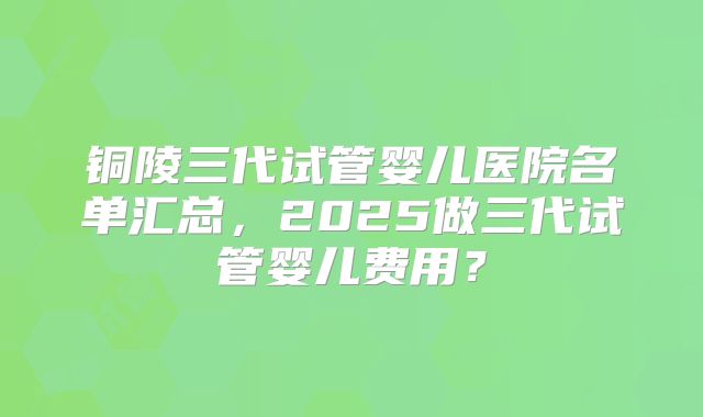 铜陵三代试管婴儿医院名单汇总，2025做三代试管婴儿费用？
