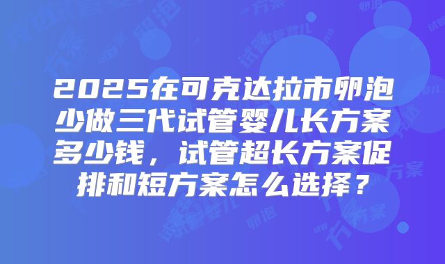 2025在可克达拉市卵泡少做三代试管婴儿长方案多少钱，试管超长方案促排和短方案怎么选择？