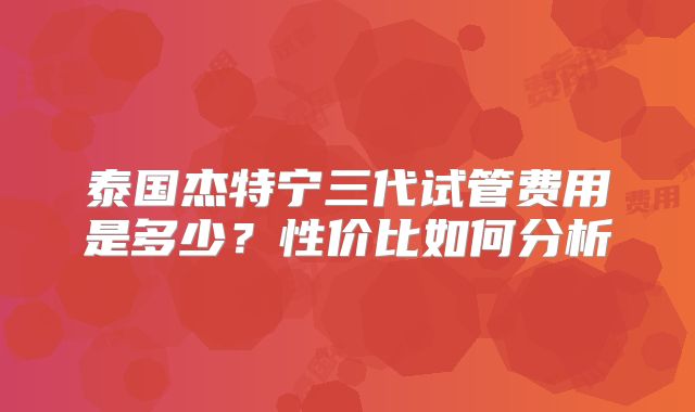 泰国杰特宁三代试管费用是多少？性价比如何分析