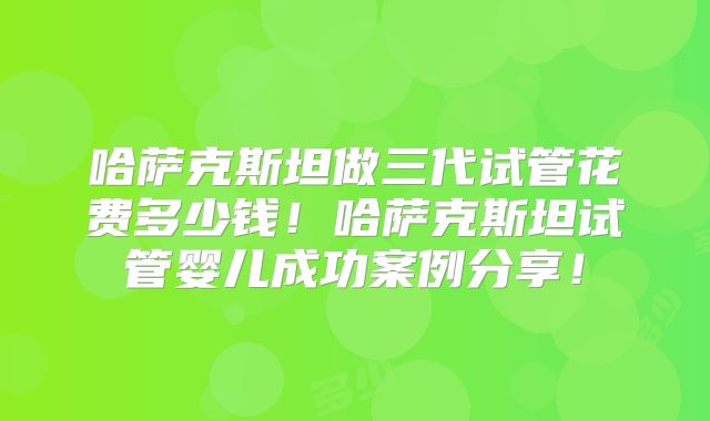 哈萨克斯坦做三代试管花费多少钱！哈萨克斯坦试管婴儿成功案例分享！