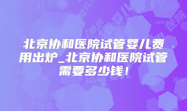 北京协和医院试管婴儿费用出炉_北京协和医院试管需要多少钱!