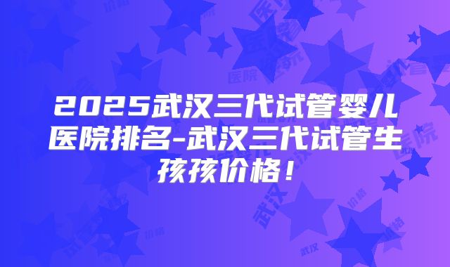 2025武汉三代试管婴儿医院排名-武汉三代试管生孩孩价格！
