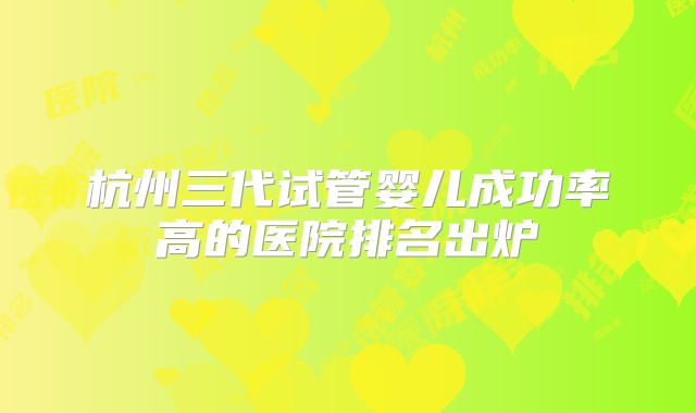 杭州三代试管婴儿成功率高的医院排名出炉