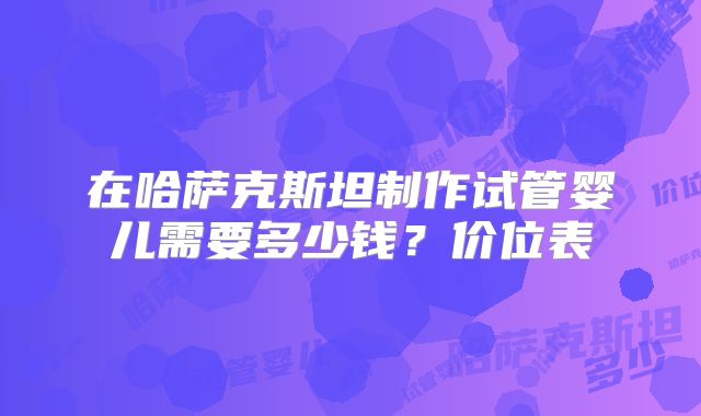 在哈萨克斯坦制作试管婴儿需要多少钱？价位表