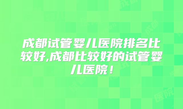 成都试管婴儿医院排名比较好,成都比较好的试管婴儿医院！