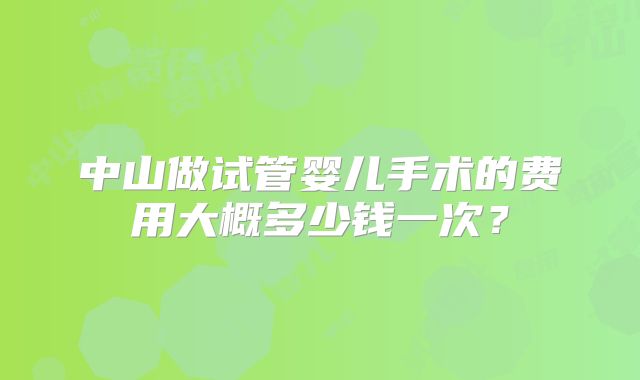 中山做试管婴儿手术的费用大概多少钱一次?