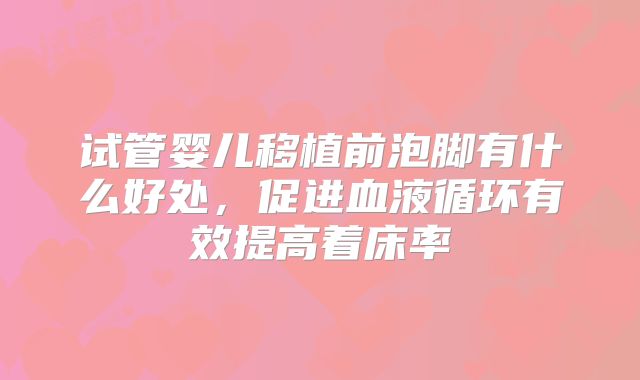 试管婴儿移植前泡脚有什么好处,促进血液循环有效提高着床率