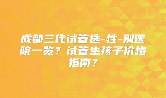 成都三代试管选-性-别医院一览?试管生孩子价格指南?