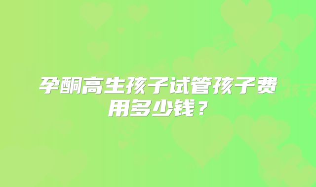 孕酮高生孩子试管孩子费用多少钱？