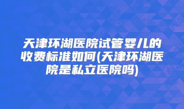 天津环湖医院试管婴儿的收费标准如何(天津环湖医院是私立医院吗)