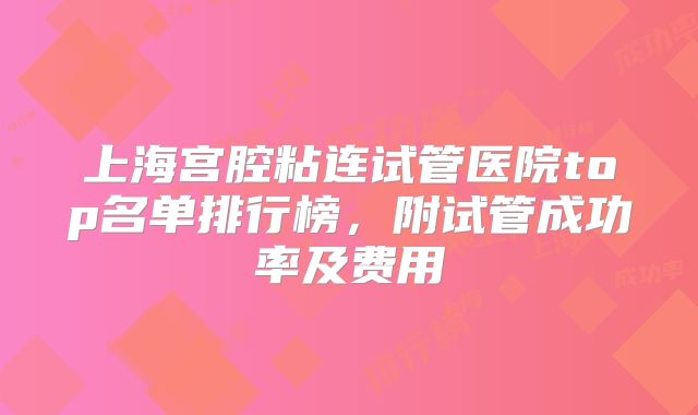 上海宫腔粘连试管医院top名单排行榜，附试管成功率及费用