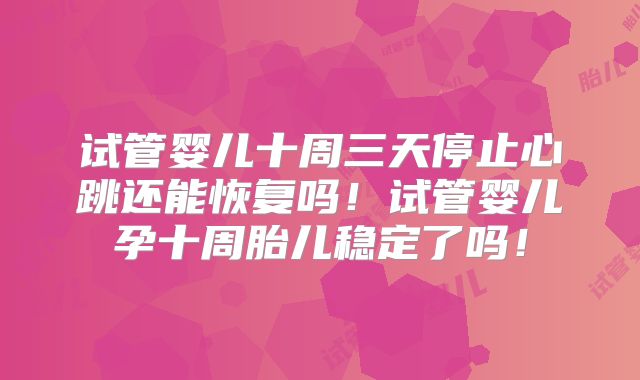 试管婴儿十周三天停止心跳还能恢复吗！试管婴儿孕十周胎儿稳定了吗！