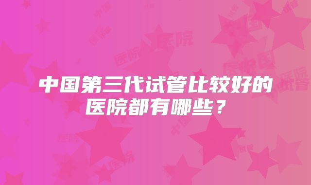 中国第三代试管比较好的医院都有哪些？