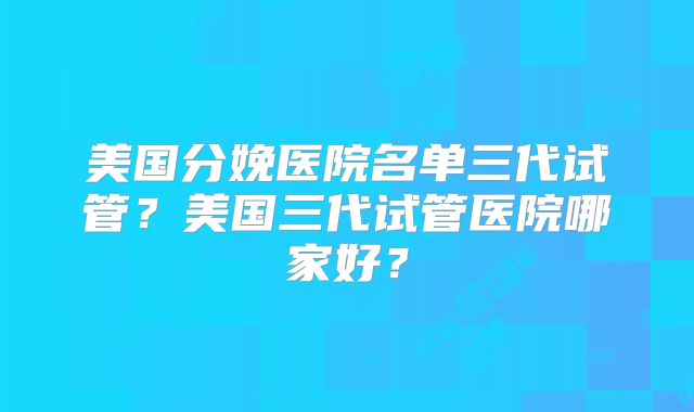美国分娩医院名单三代试管？美国三代试管医院哪家好？