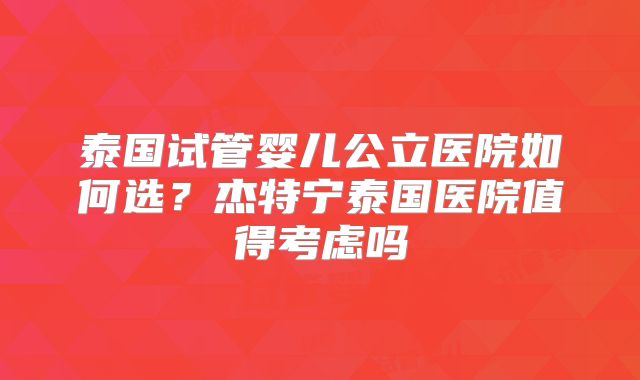 泰国试管婴儿公立医院如何选？杰特宁泰国医院值得考虑吗