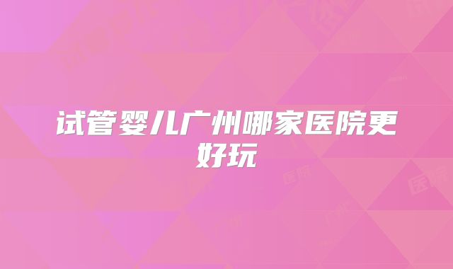 试管婴儿广州哪家医院更好玩