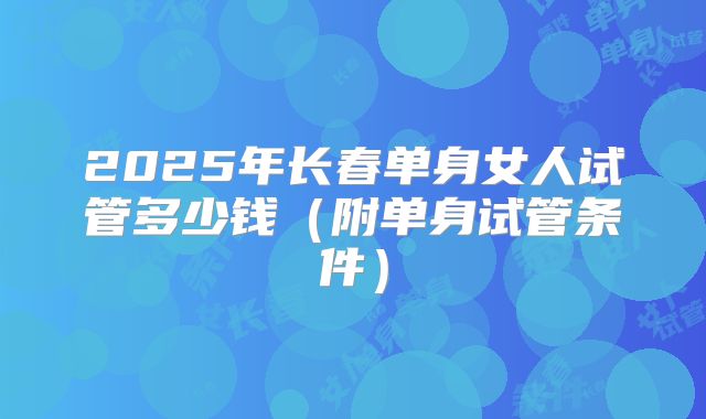 2025年长春单身女人试管多少钱（附单身试管条件）