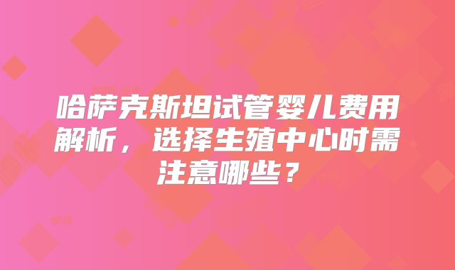 哈萨克斯坦试管婴儿费用解析，选择生殖中心时需注意哪些？