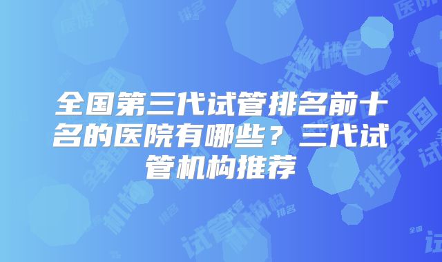 全国第三代试管排名前十名的医院有哪些？三代试管机构推荐