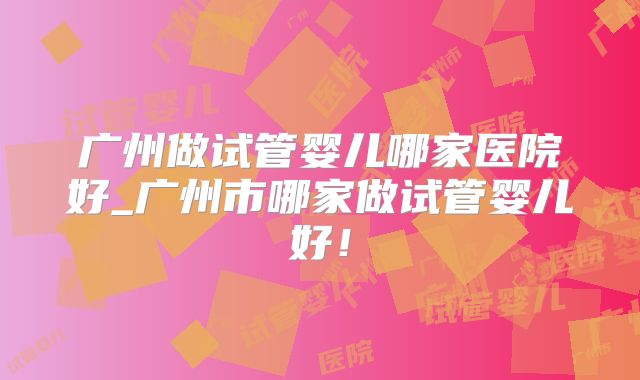 广州做试管婴儿哪家医院好_广州市哪家做试管婴儿好！