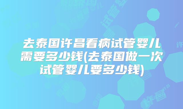 去泰国许昌看病试管婴儿需要多少钱(去泰国做一次试管婴儿要多少钱)