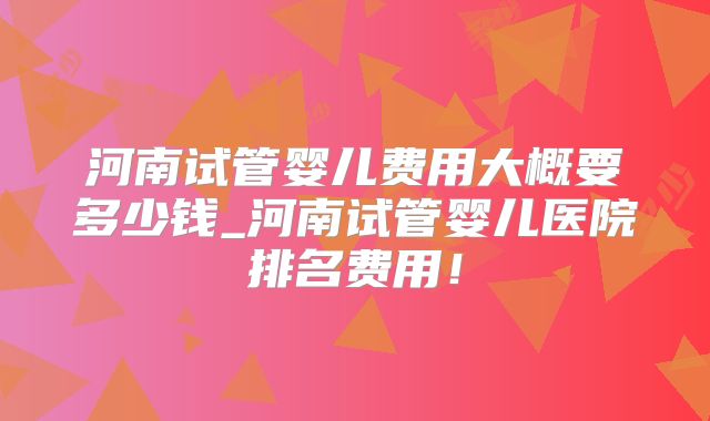 河南试管婴儿费用大概要多少钱_河南试管婴儿医院排名费用！