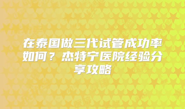 在泰国做三代试管成功率如何？杰特宁医院经验分享攻略