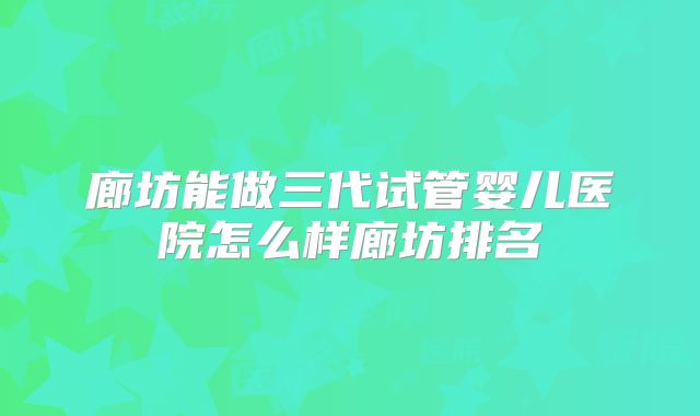 廊坊能做三代试管婴儿医院怎么样廊坊排名