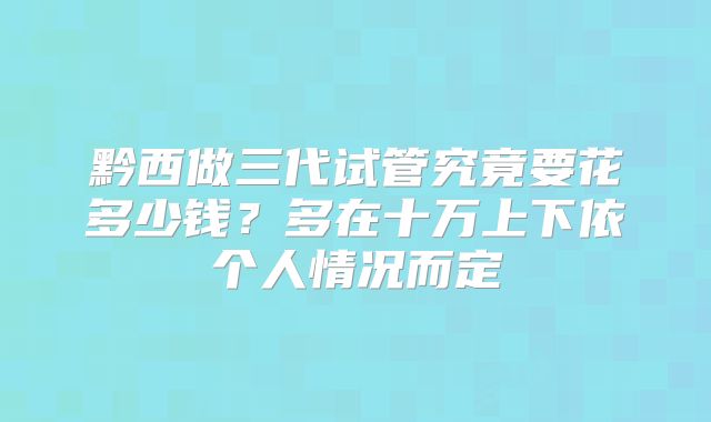黔西做三代试管究竟要花多少钱?多在十万上下依个人情况而定
