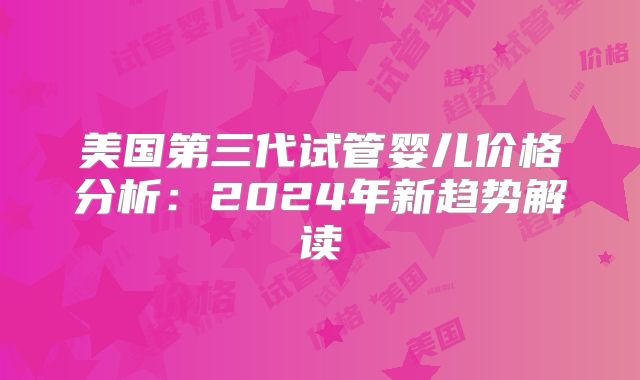 美国第三代试管婴儿价格分析:2024年新趋势解读