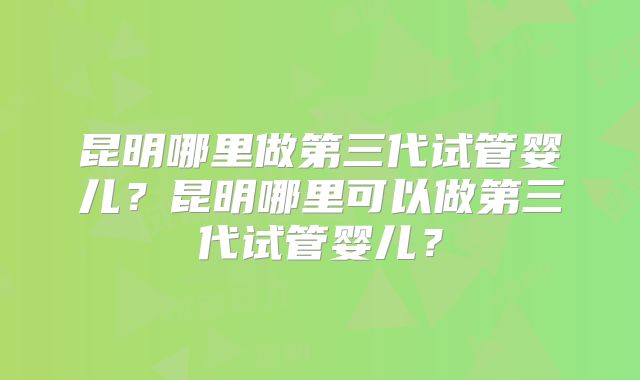 昆明哪里做第三代试管婴儿？昆明哪里可以做第三代试管婴儿？